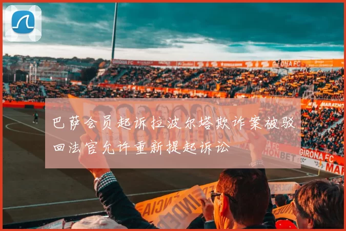巴萨会员起诉拉波尔塔欺诈案被驳回法官允许重新提起诉讼