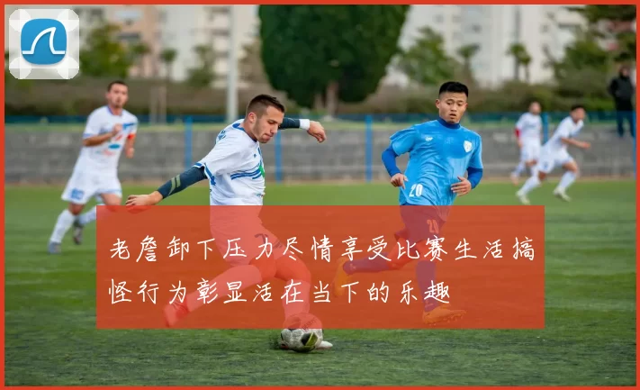 老詹卸下压力尽情享受比赛生活搞怪行为彰显活在当下的乐趣