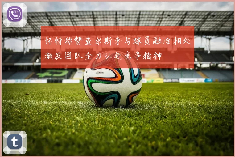 怀特称赞查尔斯李与球员融洽相处激发团队全力以赴竞争精神