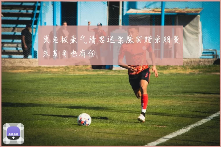 莫老板豪气请客送票魔笛赠亲朋曼朱基奇也有份