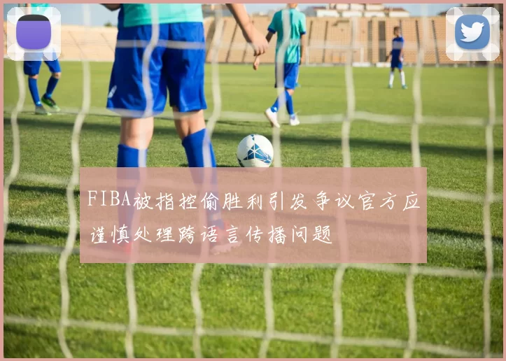 FIBA被指控偷胜利引发争议官方应谨慎处理跨语言传播问题