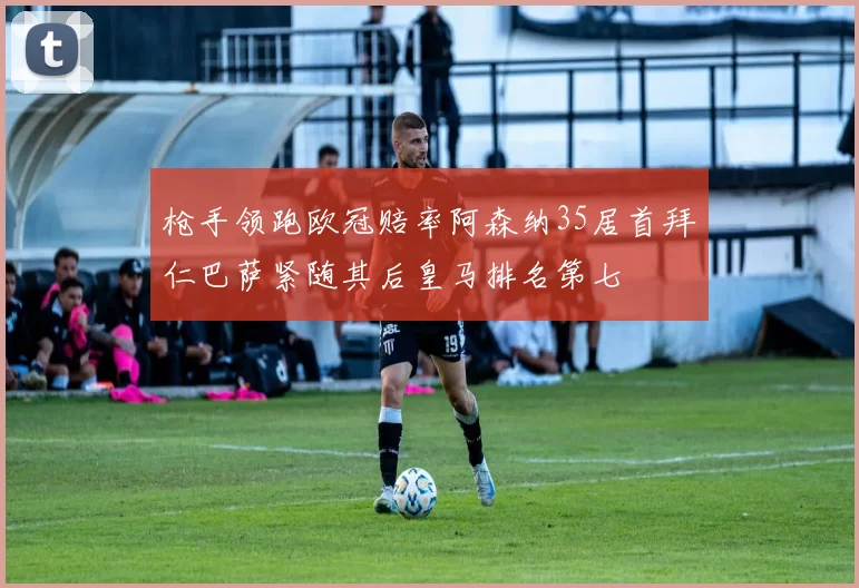 枪手领跑欧冠赔率阿森纳35居首拜仁巴萨紧随其后皇马排名第七