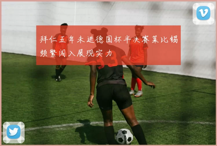 拜仁五年未进德国杯半决赛莱比锡频繁闯入展现实力