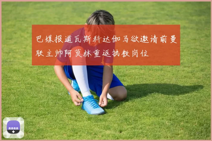 巴媒报道瓦斯科达伽马欲邀请前曼联主帅阿莫林重返执教岗位