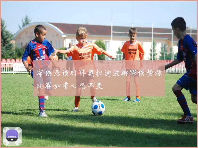 布朗尼谈对阵奥拉迪波脚踝伤势称比赛如常心态不变