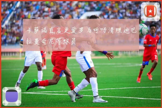 卡萨诺直言更爱罗马呼吁清理迪巴拉曼奇尼等球员