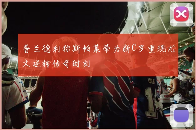 普兰德利称斯帕莱蒂为新C罗重现尤文逆转传奇时刻