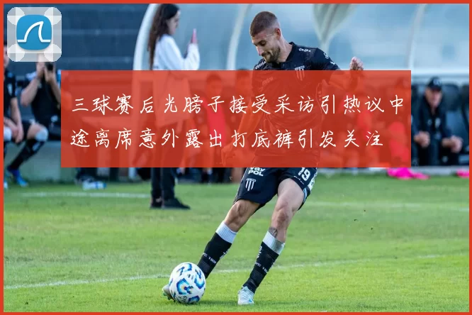 三球赛后光膀子接受采访引热议中途离席意外露出打底裤引发关注