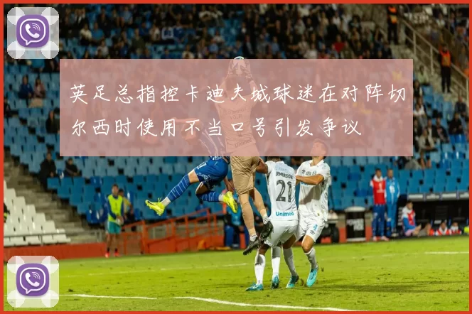 英足总指控卡迪夫城球迷在对阵切尔西时使用不当口号引发争议