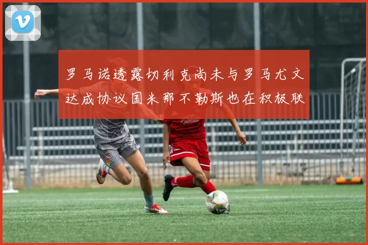罗马诺透露切利克尚未与罗马尤文达成协议国米那不勒斯也在积极联系