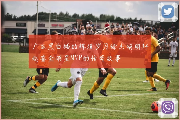 广东黑白矮的辉煌岁月徐杰胡明轩赵睿全明星MVP的传奇故事