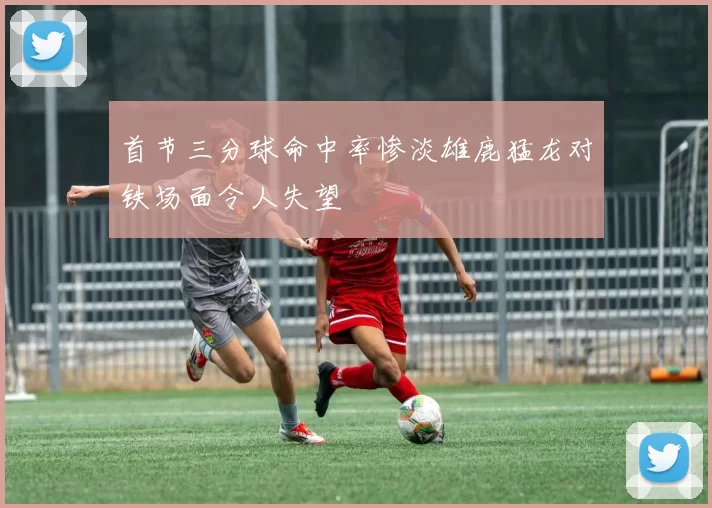 首节三分球命中率惨淡雄鹿猛龙对铁场面令人失望