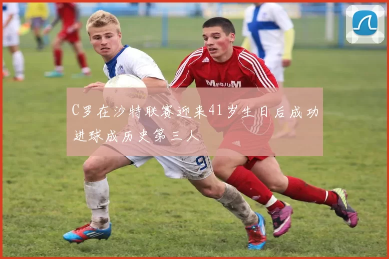 C罗在沙特联赛迎来41岁生日后成功进球成历史第三人