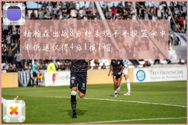 杨瀚森出战8分钟表现平平投篮命中率低迷仅得4分1板1帽