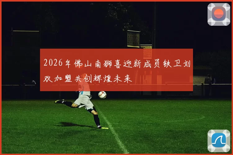 2026年佛山南狮喜迎新成员铁卫刘欢加盟共创辉煌未来