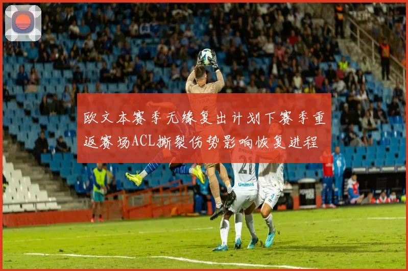 欧文本赛季无缘复出计划下赛季重返赛场ACL撕裂伤势影响恢复进程