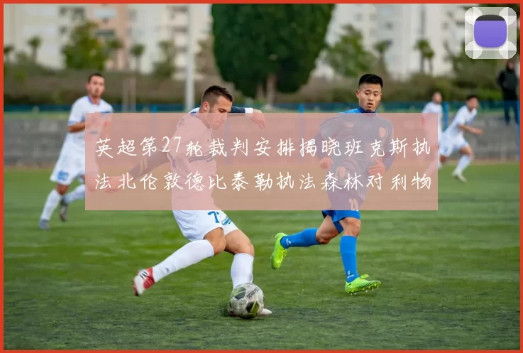 英超第27轮裁判安排揭晓班克斯执法北伦敦德比泰勒执法森林对利物浦